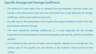 Specific Storage and Storage Coefficient
• The amount of water taken into or released from groundwater reservoir under unit
change in the piezometric level and unit horizontal area is the definition of storage
coefficient, which is also called as storativity.
• Any fall (rise) in the piezometric level implies the release (intake) of water from the
groundwater reservoir storage.
• The word storativity (storage coefficient), S, is used especially for the storage
properties of confined aquifers and interchangeably with specific yield for unconfined
aquifers.
• It is defined as the volume of water that an aquifer releases from storage per unit
surface area of the aquifer per unit decline in the hydraulic head normal to that
surface.
 