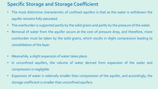 Specific Storage and Storage Coefficient
• The most distinctive characteristic of confined aquifers is that as the water is withdrawn the
aquifer remains fully saturated.
• The overburden is supported partly by the solid grains and partly by the pressure of the water.
• Removal of water from the aquifer occurs at the cost of pressure drop, and therefore, more
overburden must be taken by the solid grains, which results in slight compression leading to
consolidation of the layer.
• Meanwhile, a slight expansion of water takes place.
• In unconfined aquifers, the volume of water derived from expansion of the water and
compression is negligible.
• Expansion of water is relatively smaller than compression of the aquifer, and accordingly, the
storage coefficient is smaller than unconfined aquifers.
 