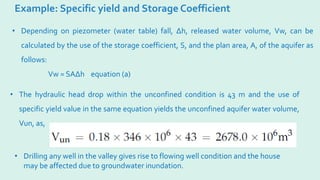 Example: Specific yield and Storage Coefficient
• Depending on piezometer (water table) fall, ∆h, released water volume, Vw, can be
calculated by the use of the storage coefficient, S, and the plan area, A, of the aquifer as
follows:
Vw = SA∆h equation (a)
• The hydraulic head drop within the unconfined condition is 43 m and the use of
specific yield value in the same equation yields the unconfined aquifer water volume,
Vun, as,
• Drilling any well in the valley gives rise to flowing well condition and the house
may be affected due to groundwater inundation.
 