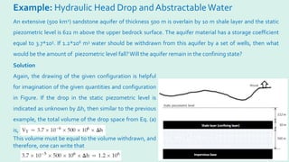 Example: Hydraulic Head Drop andAbstractableWater
An extensive (500 km2) sandstone aquifer of thickness 500 m is overlain by 10 m shale layer and the static
piezometric level is 622 m above the upper bedrock surface. The aquifer material has a storage coefficient
equal to 3.7*105. If 1.2*106 m3 water should be withdrawn from this aquifer by a set of wells, then what
would be the amount of piezometric level fall?Will the aquifer remain in the confining state?
Solution
Again, the drawing of the given configuration is helpful
for imagination of the given quantities and configuration
in Figure. If the drop in the static piezometric level is
indicated as unknown by ∆h, then similar to the previous
example, the total volume of the drop space from Eq. (a)
is,
This volume must be equal to the volume withdrawn, and
therefore, one can write that
 
