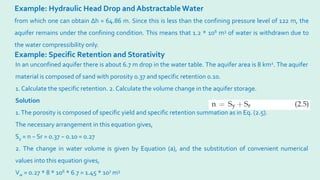 Example: Hydraulic Head Drop and Abstractable Water
from which one can obtain ∆h = 64.86 m. Since this is less than the confining pressure level of 122 m, the
aquifer remains under the confining condition. This means that 1.2 * 106 m3 of water is withdrawn due to
the water compressibility only.
Example: Specific Retention and Storativity
In an unconfined aquifer there is about 6.7 m drop in the water table. The aquifer area is 8 km2. The aquifer
material is composed of sand with porosity 0.37 and specific retention 0.10.
1. Calculate the specific retention. 2. Calculate the volume change in the aquifer storage.
Solution
1.The porosity is composed of specific yield and specific retention summation as in Eq. (2.5).
The necessary arrangement in this equation gives,
Sy = n − Sr = 0.37 − 0.10 = 0.27
2. The change in water volume is given by Equation (a), and the substitution of convenient numerical
values into this equation gives,
Vw = 0.27 * 8 * 106 * 6.7 = 1.45 * 107 m3
 