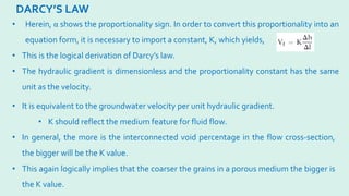 DARCY’S LAW
• Herein, α shows the proportionality sign. In order to convert this proportionality into an
equation form, it is necessary to import a constant, K, which yields,
• This is the logical derivation of Darcy’s law.
• The hydraulic gradient is dimensionless and the proportionality constant has the same
unit as the velocity.
• It is equivalent to the groundwater velocity per unit hydraulic gradient.
• K should reflect the medium feature for fluid flow.
• In general, the more is the interconnected void percentage in the flow cross-section,
the bigger will be the K value.
• This again logically implies that the coarser the grains in a porous medium the bigger is
the K value.
 
