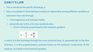 DARCY’S LAW
in which Q is the discharge through the cross-sectional area, A, perpendicular to the flow
direction, K is the proportionality constant known as the hydraulic conductivity of the
medium, and ∆h/∆l is the hydraulic gradient.
• This is named as the specific discharge, q.
• Darcy succeeded in formulating an empirical relationship among different variables as
volumetric flow rate through
• a homogeneous and isotropic media,
• perpendicular to the unit cross-sectional area,
• which is directly proportional to the hydraulic gradient.
 