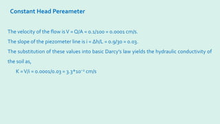 Constant Head Pereameter
The velocity of the flow isV = Q/A = 0.1/100 = 0.0001 cm/s.
The slope of the piezometer line is i = ∆h/L = 0.9/30 = 0.03.
The substitution of these values into basic Darcy’s law yields the hydraulic conductivity of
the soil as,
K =V/i = 0.0001/0.03 = 3.3*10−2 cm/s
 