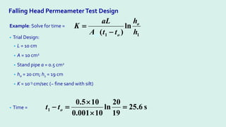 Falling Head Permeameter Test Design
Example: Solve for time =
• Trial Design:
• L = 10 cm
• A = 10 cm2
• Stand pipe a = 0.5 cm2
• ho = 20 cm; h1 = 19 cm
• K = 10-3 cm/sec (~ fine sand with silt)
• Time = s
6
.
25
19
20
ln
10
001
.
0
10
5
.
0
1 =
×
×
=
− o
t
t
1
1
ln
)
( h
h
t
t
A
aL
K o
o
xs −
=
 