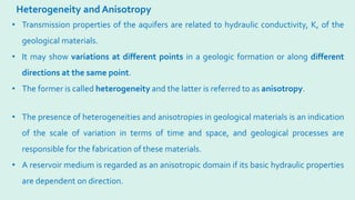 Heterogeneity and Anisotropy
• The presence of heterogeneities and anisotropies in geological materials is an indication
of the scale of variation in terms of time and space, and geological processes are
responsible for the fabrication of these materials.
• A reservoir medium is regarded as an anisotropic domain if its basic hydraulic properties
are dependent on direction.
• Transmission properties of the aquifers are related to hydraulic conductivity, K, of the
geological materials.
• It may show variations at different points in a geologic formation or along different
directions at the same point.
• The former is called heterogeneity and the latter is referred to as anisotropy.
 