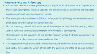 Heterogeneity and Anisotropy
• On the contrary, natural sediments are all anisotropic in their simplest modes, where
vertical hydraulic conductivity is different from horizontal conductivity.
• Heterogeneity is the property of the aquifer medium where hydraulic conductivity is
different in one place from that measured in another.
• It is observed through many field studies that natural sediments have both anisotropy
and spatial heterogeneity which affect both the pattern and rates of porous medium
flow.
• An isotropic medium where permeability is equal in all directions in an aquifer is a
theoretical assumption, which is used for the simplification of governing groundwater
equation analytical solutions in porous media.
• This assumption is considered valid both in large-scale hydrology and comparatively in
small-scale flow through permeable sediments.
 