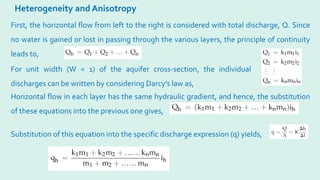 Heterogeneity and Anisotropy
First, the horizontal flow from left to the right is considered with total discharge, Q. Since
no water is gained or lost in passing through the various layers, the principle of continuity
leads to,
For unit width (W = 1) of the aquifer cross-section, the individual
discharges can be written by considering Darcy’s law as,
Horizontal flow in each layer has the same hydraulic gradient, and hence, the substitution
of these equations into the previous one gives,
Substitution of this equation into the specific discharge expression (q) yields,
 