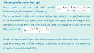 Heterogeneity and Anisotropy
where n is the number of layers. This last expression implies that only in the case of equal
layer thicknesses, the average hydraulic conductivity is equivalent to the arithmetic
average of hydraulic conductivities.
which means that the horizontal hydraulic
conductivity, kh, for the section considered is,
This last expression implies that horizontal hydraulic conductivity is the weighted average
of the individual hydraulic conductivities with layer thicknesses being the weights. It is
interesting to notice that if the layers have the same thicknesses, then Equation above
takes the form as,
 