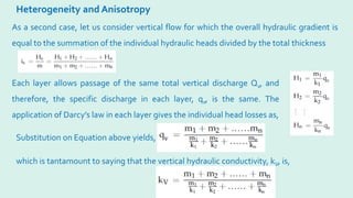 Heterogeneity and Anisotropy
As a second case, let us consider vertical flow for which the overall hydraulic gradient is
equal to the summation of the individual hydraulic heads divided by the total thickness
Each layer allows passage of the same total vertical discharge Qv, and
therefore, the specific discharge in each layer, qv, is the same. The
application of Darcy’s law in each layer gives the individual head losses as,
Substitution on Equation above yields,
which is tantamount to saying that the vertical hydraulic conductivity, kV, is,
 