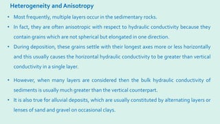 Heterogeneity and Anisotropy
• Most frequently, multiple layers occur in the sedimentary rocks.
• In fact, they are often anisotropic with respect to hydraulic conductivity because they
contain grains which are not spherical but elongated in one direction.
• During deposition, these grains settle with their longest axes more or less horizontally
and this usually causes the horizontal hydraulic conductivity to be greater than vertical
conductivity in a single layer.
• However, when many layers are considered then the bulk hydraulic conductivity of
sediments is usually much greater than the vertical counterpart.
• It is also true for alluvial deposits, which are usually constituted by alternating layers or
lenses of sand and gravel on occasional clays.
 