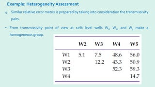 Example: Heterogeneity Assessment
4. Similar relative error matrix is prepared by taking into consideration the transmissivity
pairs.
• From transmissivity point of view at 10% level wells W1, W2, and W3 make a
homogeneous group.
 