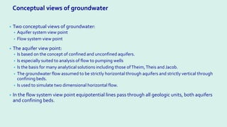 • Two conceptual views of groundwater:
• Aquifer system view point
• Flow system view point
• The aquifer view point:
• Is based on the concept of confined and unconfined aquifers.
• Is especially suited to analysis of flow to pumping wells
• Is the basis for many analytical solutions including those ofTheim,Theis and Jacob.
• The groundwater flow assumed to be strictly horizontal through aquifers and strictly vertical through
confining beds.
• Is used to simulate two dimensional horizontal flow.
• In the flow system view point equipotential lines pass through all geologic units, both aquifers
and confining beds.
Conceptual views of groundwater
 