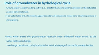 Role of groundwater in hydrological cycle
• Ground water is water under positive (i.e., greater than atmospheric) pressure in the saturated
zone of earth materials.
• The water table is the fluctuating upper boundary of the ground-water zone at which pressure is
atmospheric.
• Most water enters the ground-water reservoir when infiltrated water arrives at the
water table as recharge;
• recharge can also occur by horizontal or vertical seepage from surface-water bodies.
 