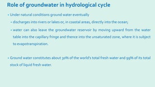 Role of groundwater in hydrological cycle
• Under natural conditions ground water eventually
• discharges into rivers or lakes or, in coastal areas, directly into the ocean;
• water can also leave the groundwater reservoir by moving upward from the water
table into the capillary fringe and thence into the unsaturated zone, where it is subject
to evapotranspiration.
• Ground water constitutes about 30% of the world’s total fresh water and 99% of its total
stock of liquid fresh water.
 