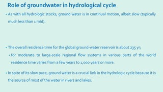 Role of groundwater in hydrological cycle
• As with all hydrologic stocks, ground water is in continual motion, albeit slow (typically
much less than 1 m/d).
• The overall residence time for the global ground-water reservoir is about 235 yr;
• for moderate to large-scale regional flow systems in various parts of the world
residence time varies from a few years to 1,000 years or more.
• In spite of its slow pace, ground water is a crucial link in the hydrologic cycle because it is
the source of most of the water in rivers and lakes.
 