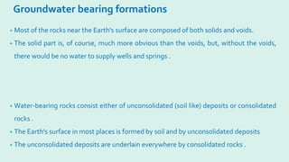 Groundwater bearing formations
• Most of the rocks near the Earth's surface are composed of both solids and voids.
• The solid part is, of course, much more obvious than the voids, but, without the voids,
there would be no water to supply wells and springs .
• Water-bearing rocks consist either of unconsolidated (soil like) deposits or consolidated
rocks .
• The Earth's surface in most places is formed by soil and by unconsolidated deposits
• The unconsolidated deposits are underlain everywhere by consolidated rocks .
 