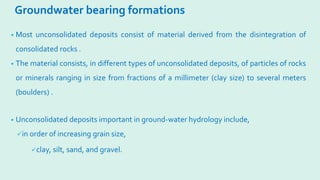 Groundwater bearing formations
• Most unconsolidated deposits consist of material derived from the disintegration of
consolidated rocks .
• The material consists, in different types of unconsolidated deposits, of particles of rocks
or minerals ranging in size from fractions of a millimeter (clay size) to several meters
(boulders) .
• Unconsolidated deposits important in ground-water hydrology include,
in order of increasing grain size,
clay, silt, sand, and gravel.
 