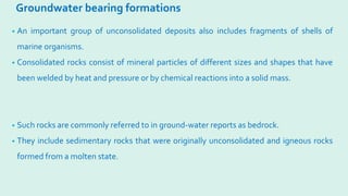 Groundwater bearing formations
• An important group of unconsolidated deposits also includes fragments of shells of
marine organisms.
• Consolidated rocks consist of mineral particles of different sizes and shapes that have
been welded by heat and pressure or by chemical reactions into a solid mass.
• Such rocks are commonly referred to in ground-water reports as bedrock.
• They include sedimentary rocks that were originally unconsolidated and igneous rocks
formed from a molten state.
 