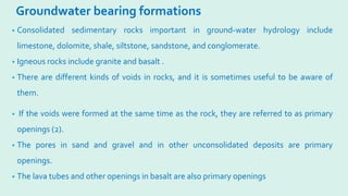 Groundwater bearing formations
• Consolidated sedimentary rocks important in ground-water hydrology include
limestone, dolomite, shale, siltstone, sandstone, and conglomerate.
• Igneous rocks include granite and basalt .
• There are different kinds of voids in rocks, and it is sometimes useful to be aware of
them.
• If the voids were formed at the same time as the rock, they are referred to as primary
openings (2).
• The pores in sand and gravel and in other unconsolidated deposits are primary
openings.
• The lava tubes and other openings in basalt are also primary openings
 