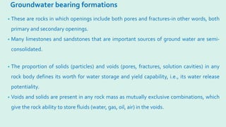 Groundwater bearing formations
• These are rocks in which openings include both pores and fractures-in other words, both
primary and secondary openings.
• Many limestones and sandstones that are important sources of ground water are semi-
consolidated.
• The proportion of solids (particles) and voids (pores, fractures, solution cavities) in any
rock body defines its worth for water storage and yield capability, i.e., its water release
potentiality.
• Voids and solids are present in any rock mass as mutually exclusive combinations, which
give the rock ability to store fluids (water, gas, oil, air) in the voids.
 