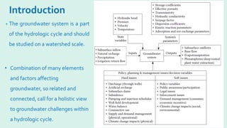 Introduction
• The groundwater system is a part
of the hydrologic cycle and should
be studied on a watershed scale.
• Combination of many elements
and factors affecting
groundwater, so related and
connected, call for a holistic view
to groundwater challenges within
a hydrologic cycle.
 