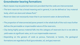 Groundwater bearing formations
• Rock masses may be potential reservoirs provided that the voids are interconnected.
• The term reservoir has a broad meaning and in general, it can be defined as “any material
body, which can store and release fluid.”
• Reservoir does not necessarily mean that it can transmit water at demand levels.
• The proportion of interconnected pores present in the whole bulk of the rock mass further
defines the permeable or impermeable nature of the reservoirs.
• Clay being highly porous material falls into the category of reservoirs but it is not able to
yield water at significant rates, so it is an impermeable reservoir.
• Depending on the genesis of voids as porous, fractured, or karstic, the geological
formations are regarded as fluid (groundwater, oil, and gas) reservoir.
 