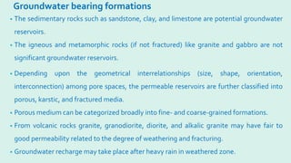 Groundwater bearing formations
• The sedimentary rocks such as sandstone, clay, and limestone are potential groundwater
reservoirs.
• The igneous and metamorphic rocks (if not fractured) like granite and gabbro are not
significant groundwater reservoirs.
• Depending upon the geometrical interrelationships (size, shape, orientation,
interconnection) among pore spaces, the permeable reservoirs are further classified into
porous, karstic, and fractured media.
• Porous medium can be categorized broadly into fine- and coarse-grained formations.
• From volcanic rocks granite, granodiorite, diorite, and alkalic granite may have fair to
good permeability related to the degree of weathering and fracturing.
• Groundwater recharge may take place after heavy rain in weathered zone.
 