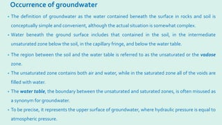 Occurrence of groundwater
• The definition of groundwater as the water contained beneath the surface in rocks and soil is
conceptually simple and convenient, although the actual situation is somewhat complex.
• Water beneath the ground surface includes that contained in the soil, in the intermediate
unsaturated zone below the soil, in the capillary fringe, and below the water table.
• The region between the soil and the water table is referred to as the unsaturated or the vadose
zone.
• The unsaturated zone contains both air and water, while in the saturated zone all of the voids are
filled with water.
• The water table, the boundary between the unsaturated and saturated zones, is often misused as
a synonym for groundwater.
• To be precise, it represents the upper surface of groundwater, where hydraulic pressure is equal to
atmospheric pressure.
 