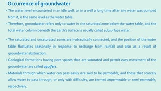 Occurrence of groundwater
• The water level encountered in an idle well, or in a well a long time after any water was pumped
from it, is the same level as the water table.
• Therefore, groundwater refers only to water in the saturated zone below the water table, and the
total water column beneath the Earth’s surface is usually called subsurface water.
• The saturated and unsaturated zones are hydraulically connected, and the position of the water
table fluctuates seasonally in response to recharge from rainfall and also as a result of
groundwater abstraction.
• Geological formations having pore spaces that are saturated and permit easy movement of the
groundwater are called aquifers.
• Materials through which water can pass easily are said to be permeable, and those that scarcely
allow water to pass through, or only with difficulty, are termed impermeable or semi-permeable,
respectively.
 