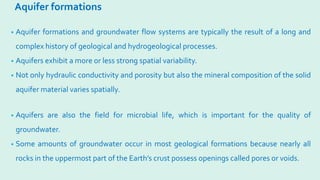 Aquifer formations
• Aquifer formations and groundwater flow systems are typically the result of a long and
complex history of geological and hydrogeological processes.
• Aquifers exhibit a more or less strong spatial variability.
• Not only hydraulic conductivity and porosity but also the mineral composition of the solid
aquifer material varies spatially.
• Aquifers are also the field for microbial life, which is important for the quality of
groundwater.
• Some amounts of groundwater occur in most geological formations because nearly all
rocks in the uppermost part of the Earth’s crust possess openings called pores or voids.
 