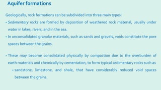Aquifer formations
Geologically, rock formations can be subdivided into three main types:
• Sedimentary rocks are formed by deposition of weathered rock material, usually under
water in lakes, rivers, and in the sea.
• In unconsolidated granular materials, such as sands and gravels, voids constitute the pore
spaces between the grains.
• These may become consolidated physically by compaction due to the overburden of
earth materials and chemically by cementation, to form typical sedimentary rocks such as
• sandstone, limestone, and shale, that have considerably reduced void spaces
between the grains.
 
