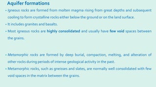 Aquifer formations
• Igneous rocks are formed from molten magma rising from great depths and subsequent
cooling to form crystalline rocks either below the ground or on the land surface.
• It includes granites and basalts.
• Most igneous rocks are highly consolidated and usually have few void spaces between
the grains.
• Metamorphic rocks are formed by deep burial, compaction, melting, and alteration of
other rocks during periods of intense geological activity in the past.
• Metamorphic rocks, such as gneisses and slates, are normally well consolidated with few
void spaces in the matrix between the grains.
 