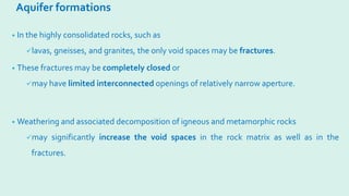 Aquifer formations
• In the highly consolidated rocks, such as
lavas, gneisses, and granites, the only void spaces may be fractures.
• These fractures may be completely closed or
may have limited interconnected openings of relatively narrow aperture.
• Weathering and associated decomposition of igneous and metamorphic rocks
may significantly increase the void spaces in the rock matrix as well as in the
fractures.
 