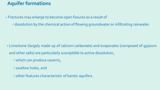 Aquifer formations
• Fractures may enlarge to become open fissures as a result of
dissolution by the chemical action of flowing groundwater or infiltrating rainwater.
• Limestone (largely made up of calcium carbonate) and evaporates (composed of gypsum
and other salts) are particularly susceptible to active dissolution,
which can produce caverns,
swallow holes, and
other features characteristic of karstic aquifers.
 