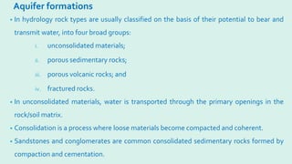 Aquifer formations
• In hydrology rock types are usually classified on the basis of their potential to bear and
transmit water, into four broad groups:
i. unconsolidated materials;
ii. porous sedimentary rocks;
iii. porous volcanic rocks; and
iv. fractured rocks.
• In unconsolidated materials, water is transported through the primary openings in the
rock/soil matrix.
• Consolidation is a process where loose materials become compacted and coherent.
• Sandstones and conglomerates are common consolidated sedimentary rocks formed by
compaction and cementation.
 