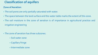 Classification of aquifers
• The zone of aeration has three subzones.
• Soil water zone
• Capillary fringe
• Intermediate zone
Zone of Aeration:
• The soil pores are only partially saturated with water.
• The space between the land surface and the water table marks the extent of this zone.
• The soil moisture in the zone of aeration is of importance in agricultural practice and
irrigation engineering
 