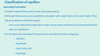 Classification of aquifers
Saturated Formation
• All earth material from soil to rocks have pore spaces.
• Although these pores are completely saturated with water below the water table, from
the groundwater utilization aspect
• only such material through which water moves easily and hence can be extracted with
ease are significant.
• On this basis the saturated formations are classified into four categories:
• Aquifers
• Aquitards
• Aquiclude, and
• Aquifuge
 