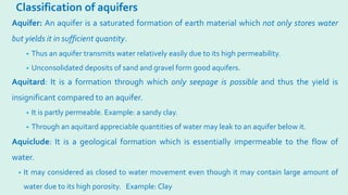 Classification of aquifers
Aquifer: An aquifer is a saturated formation of earth material which not only stores water
but yields it in sufficient quantity.
• Thus an aquifer transmits water relatively easily due to its high permeability.
• Unconsolidated deposits of sand and gravel form good aquifers.
Aquitard: It is a formation through which only seepage is possible and thus the yield is
insignificant compared to an aquifer.
• It is partly permeable. Example: a sandy clay.
• Through an aquitard appreciable quantities of water may leak to an aquifer below it.
Aquiclude: It is a geological formation which is essentially impermeable to the flow of
water.
• It may considered as closed to water movement even though it may contain large amount of
water due to its high porosity. Example: Clay
 