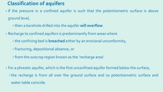 Classification of aquifers
• If the pressure in a confined aquifer is such that the potentiometric surface is above
ground level,
then a borehole drilled into the aquifer will overflow.
• Recharge to confined aquifers is predominantly from areas where
the confining bed is breached either by an erosional unconformity,
fracturing, depositional absence, or
from the outcrop region known as the ‘recharge area’.
• For a phreatic aquifer, which is the first unconfined aquifer formed below the surface,
the recharge is from all over the ground surface and so potentiometric surface and
water table coincide.
 