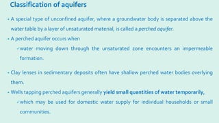 Classification of aquifers
• A special type of unconfined aquifer, where a groundwater body is separated above the
water table by a layer of unsaturated material, is called a perched aquifer.
• A perched aquifer occurs when
water moving down through the unsaturated zone encounters an impermeable
formation.
• Clay lenses in sedimentary deposits often have shallow perched water bodies overlying
them.
• Wells tapping perched aquifers generally yield small quantities of water temporarily,
which may be used for domestic water supply for individual households or small
communities.
 