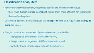 Classification of aquifers
• For groundwater development, unconfined aquifers are often favored because
• their much higher storage coefficient makes them more efficient for exploitation
than confined aquifers.
• Unconfined aquifers, being shallower, are cheaper to drill and require less energy to
pump out water.
• Thus, occurrence and movement of groundwater are controlled by
the geological environment in which they occur,
the geometric arrangement of different formations, and
by the hydraulic conditions prevailing in the subsurface.
 
