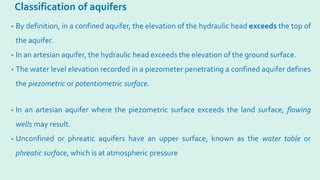 Classification of aquifers
• By definition, in a confined aquifer, the elevation of the hydraulic head exceeds the top of
the aquifer.
• In an artesian aquifer, the hydraulic head exceeds the elevation of the ground surface.
• The water level elevation recorded in a piezometer penetrating a confined aquifer defines
the piezometric or potentiometric surface.
• In an artesian aquifer where the piezometric surface exceeds the land surface, flowing
wells may result.
• Unconfined or phreatic aquifers have an upper surface, known as the water table or
phreatic surface, which is at atmospheric pressure
 