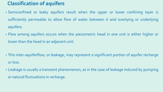 Classification of aquifers
• Semiconfined or leaky aquifers result when the upper or lower confining layer is
sufficiently permeable to allow flow of water between it and overlying or underlying
aquifers.
• Flow among aquifers occurs when the piezometric head in one unit is either higher or
lower than the head in an adjacent unit.
• This inter-aquiferflow, or leakage, may represent a significant portion of aquifer recharge
or loss.
• Leakage is usually a transient phenomenon, as in the case of leakage induced by pumping
or natural fluctuations in recharge.
 