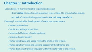 Chapter 1: Introduction
Planning for sustainable development of water resources means
water conservation,
waste and leakage prevention,
improved efficiency of water systems,
improved water quality,
water withdrawal and usage within the limits of the system,
water pollution within the carrying capacity of the streams, and
water discharge from groundwater within the safe yield of the system.
Groundwater is more vulnerable to pollution because
it is invisible to monitor and regulatory issues related to groundwater misuse,
and act of contaminating groundwater are not easy to enforce.
 
