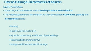 Flow and Storage Characteristics of Aquifers
Aquifer Parameters:
• In practice, the most essential work is aquifer parameter determination.
• The following parameters are necessary for any groundwater exploration, quantity and
management studies:
Porosity,
Specific yield and retention,
Hydraulic conductivity (coefficient of permeability),
Transmissibility (transmissivity),
Storage coefficient and specific storage.
 