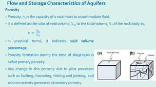 Flow and Storage Characteristics of Aquifers
Porosity
• Porosity, n, is the capacity of a rock mass to accommodate fluid.
• It is defined as the ratio of void volume,VV, to the total volume,VT of the rock body as,
n =
VV
VT
• In practical terms, it indicates void volume
percentage.
• Porosity formation during the time of diagenesis is
called primary porosity.
• Any change in this porosity due to post processes
such as faulting, fracturing, folding and jointing, and
solution activity generates secondary porosity
 