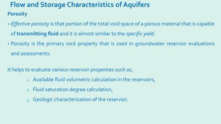 Flow and Storage Characteristics of Aquifers
Porosity
• Effective porosity is that portion of the total void space of a porous material that is capable
of transmitting fluid and it is almost similar to the specific yield.
• Porosity is the primary rock property that is used in groundwater reservoir evaluations
and assessments.
It helps to evaluate various reservoir properties such as,
1. Available fluid volumetric calculation in the reservoirs,
2. Fluid saturation degree calculation,
3. Geologic characterization of the reservoir.
 