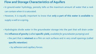 Flow and Storage Characteristics of Aquifers
• In ground-water hydrology, porosity tells us the maximum amount of water that a rock
can contain when it is saturated.
• However, it is equally important to know that only a part of this water is available to
supply a well or a spring.
• Hydrologists divide water in the groundwater storage into the part that will drain under
the influence of gravity (called specific yield, available for groundwater pumping) and
• the part that is retained as a film on rock surfaces and in very small openings (called
specific retention)
• by adhesion and capillary forces.
 