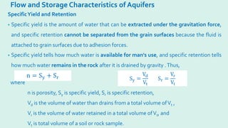 Flow and Storage Characteristics of Aquifers
SpecificYield and Retention
• Specific yield is the amount of water that can be extracted under the gravitation force,
and specific retention cannot be separated from the grain surfaces because the fluid is
attached to grain surfaces due to adhesion forces.
• Specific yield tells how much water is available for man's use, and specific retention tells
how much water remains in the rock after it is drained by gravity .Thus,
where
n is porosity, Sy is specific yield, Sr is specific retention,
Vd is the volume of water than drains from a total volume ofVt ,
Vr is the volume of water retained in a total volume ofVt, and
Vt is total volume of a soil or rock sample.
n = Sy + Sr Sy =
Vd
Vt
Sr =
Vr
Vt
 